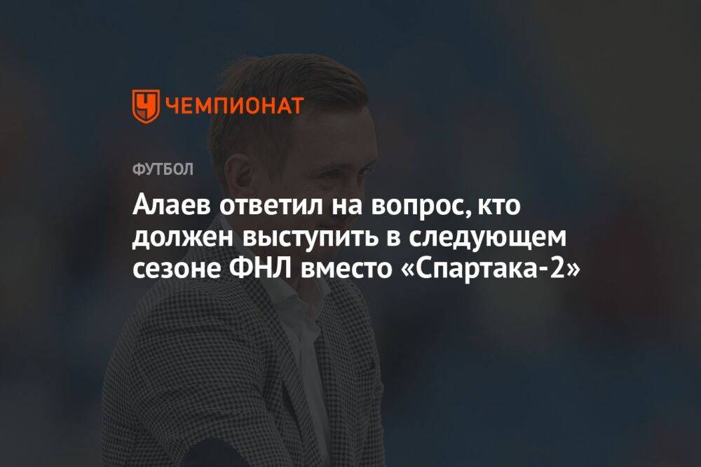 Алаев ответил на вопрос, кто должен выступить в следующем сезоне ФНЛ вместо «Спартака-2»