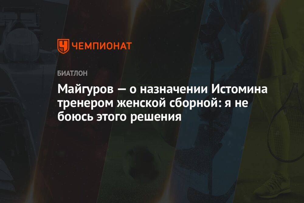 Майгуров — о назначении Истомина тренером женской сборной: я не боюсь этого решения