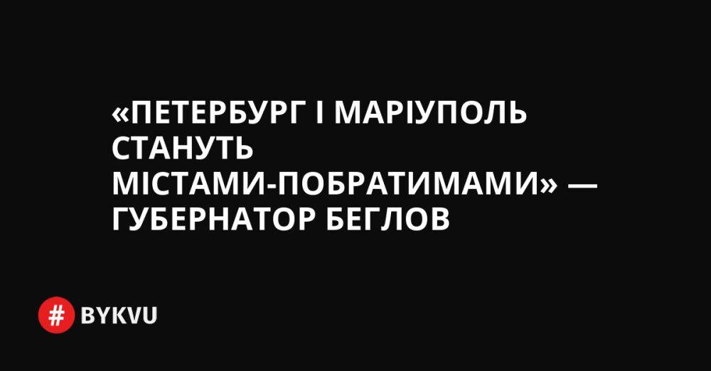 «Петербург і Маріуполь стануть містами-побратимами» — губернатор Беглов