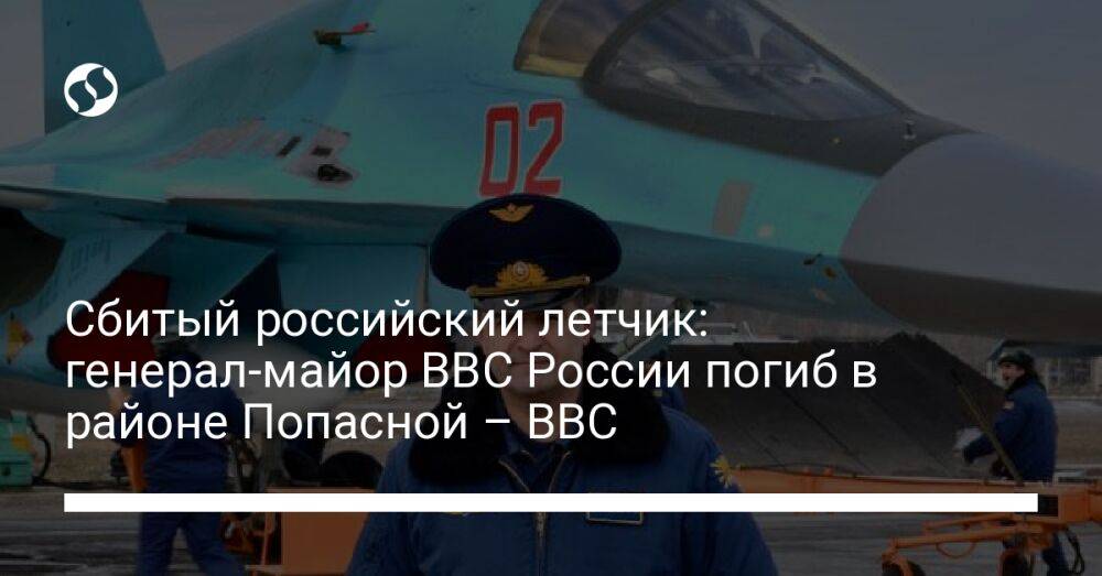 Сбитый российский летчик: генерал-майор ВВС России погиб в районе Попасной – BBC