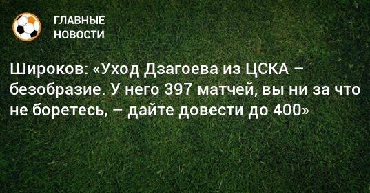 Широков: «Уход Дзагоева из ЦСКА – безобразие. У него 397 матчей, вы ни за что не боретесь, – дайте довести до 400»