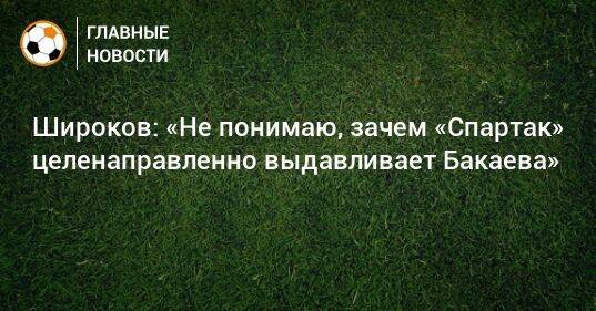 Широков: «Не понимаю, зачем «Спартак» целенаправленно выдавливает Бакаева»