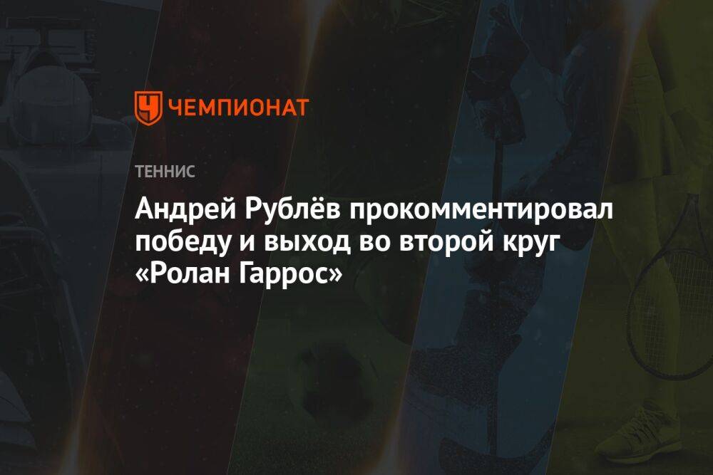 Андрей Рублёв прокомментировал победу и выход во второй круг «Ролан Гаррос»
