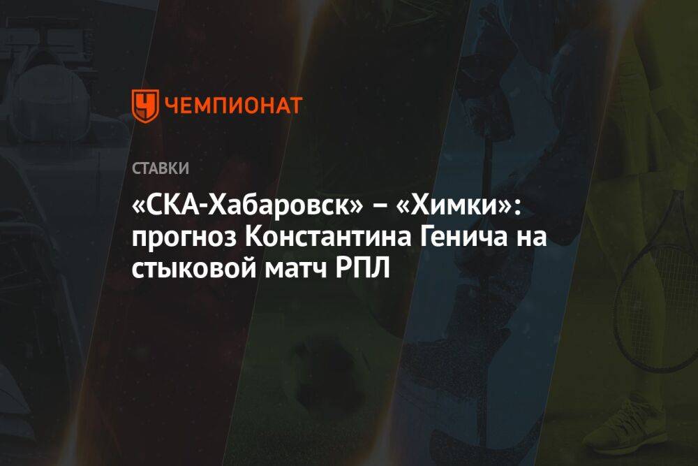 «СКА-Хабаровск» – «Химки»: прогноз Константина Генича на стыковой матч РПЛ