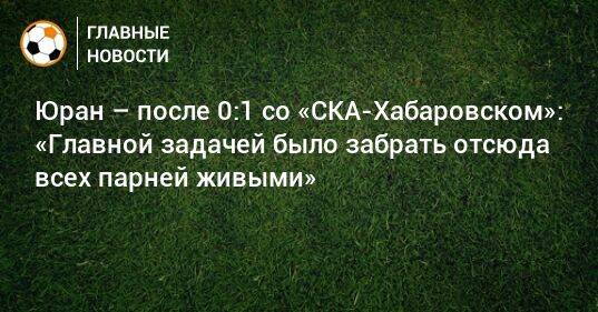 Юран – после 0:1 со «СКА-Хабаровском»: «Главной задачей было забрать отсюда всех парней живыми»