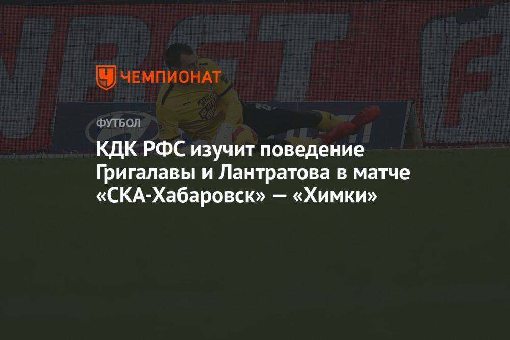 КДК РФС изучит поведение Григалавы и Лантратова в матче «СКА-Хабаровск» — «Химки»