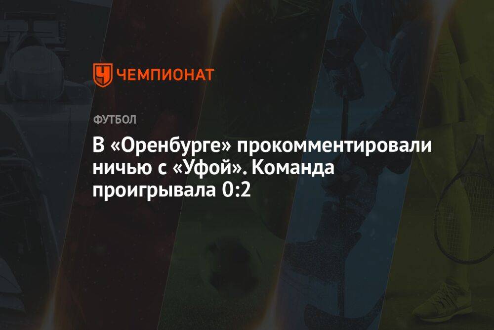 В «Оренбурге» прокомментировали ничью с «Уфой». Команда проигрывала 0:2