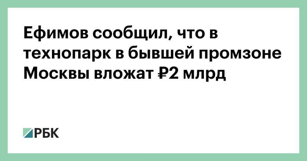 Ефимов сообщил, что в технопарк в бывшей промзоне Москвы вложат ₽2 млрд