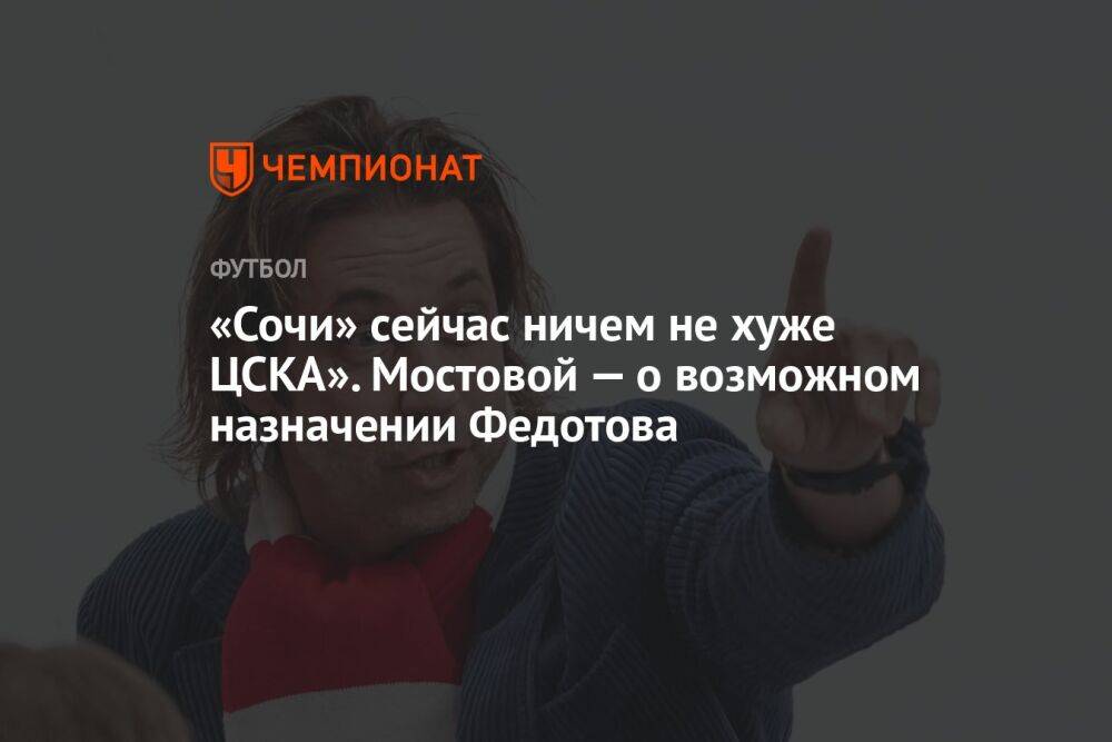 «Сочи» сейчас ничем не хуже ЦСКА». Мостовой — о возможном назначении Федотова