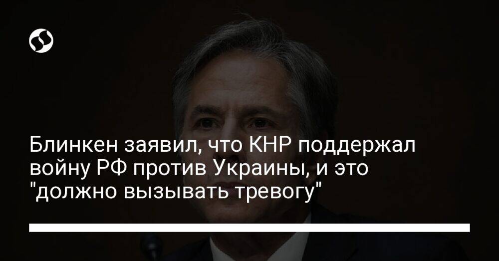 Блинкен заявил, что КНР поддержал войну РФ против Украины, и это "должно вызывать тревогу"