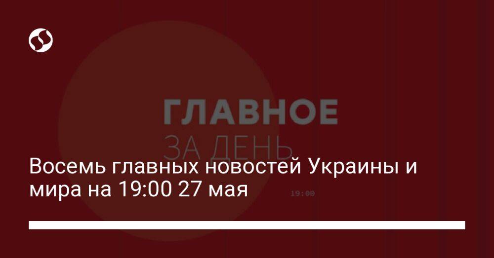 Восемь главных новостей Украины и мира на 19:00 27 мая