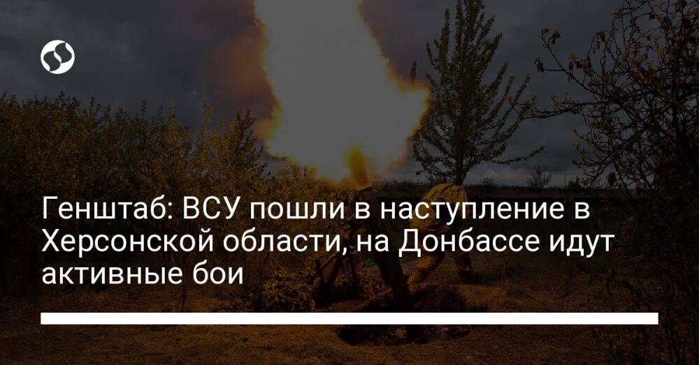 Генштаб: ВСУ пошли в наступление в Херсонской области, на Донбассе идут активные бои