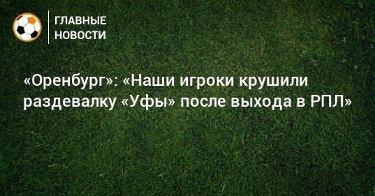 «Оренбург»: «Наши игроки крушили раздевалку «Уфы» после выхода в РПЛ»