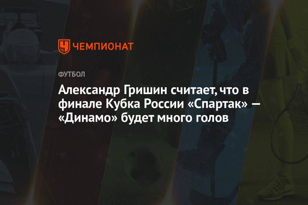 Александр Гришин считает, что в финале Кубка России «Спартак» — «Динамо» будет много голов
