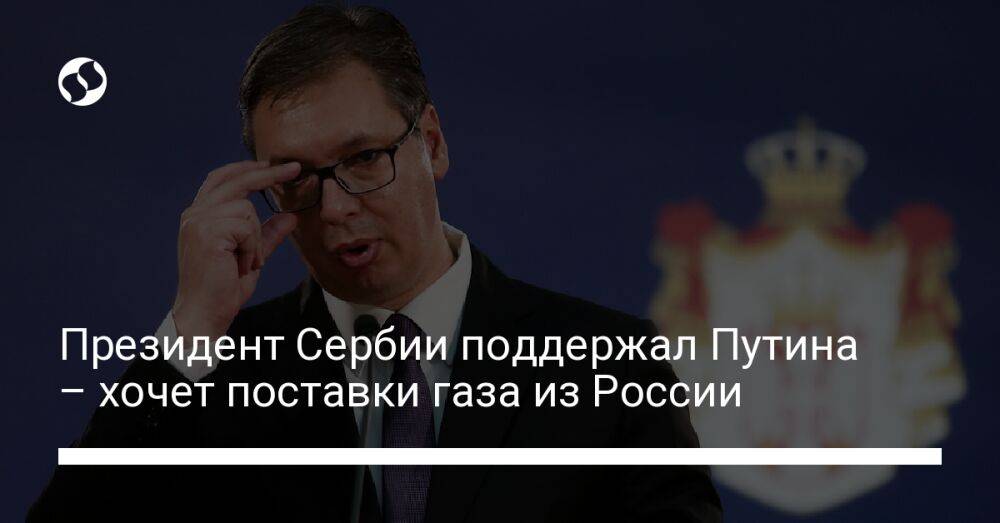 Президент Сербии поддержал Путина – хочет поставки газа из России