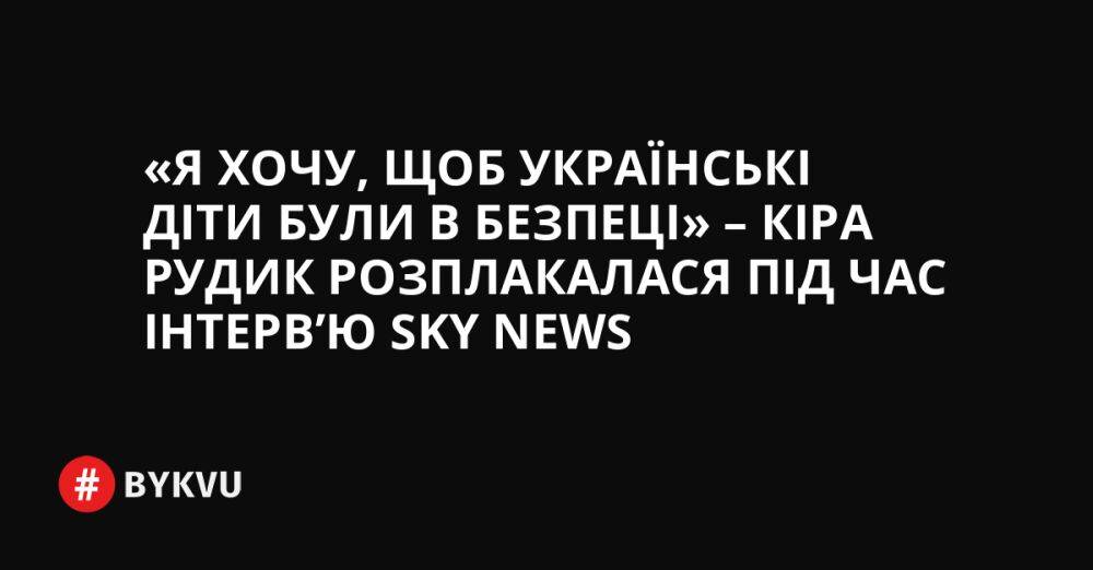«Я хочу, щоб українські діти були в безпеці» – Кіра Рудик розплакалася під час інтерв’ю Sky News
