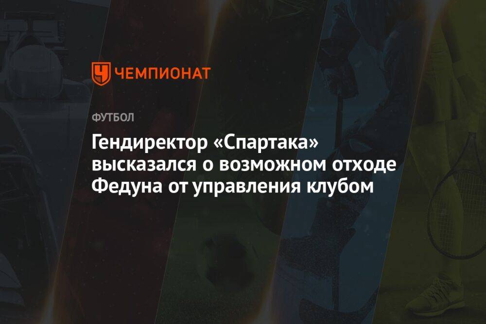 Гендиректор «Спартака» высказался о возможном отходе Федуна от управления клубом
