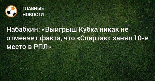 Набабкин: «Выигрыш Кубка никак не отменяет факта, что «Спартак» занял 10-е место в РПЛ»