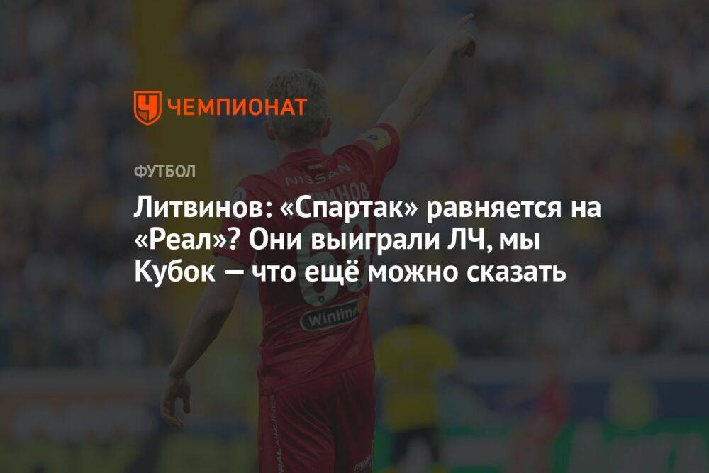 Литвинов: «Спартак» равняется на «Реал»? Они выиграли ЛЧ, мы Кубок — что ещё можно сказать