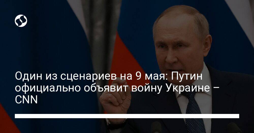 Один из сценариев на 9 мая: Путин официально объявит войну Украине – CNN