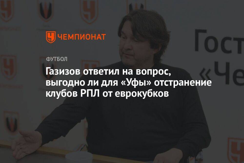 Газизов ответил на вопрос, выгодно ли для «Уфы» отстранение клубов РПЛ от еврокубков