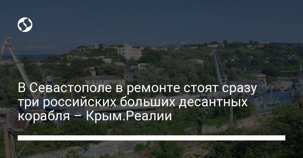 В Севастополе в ремонте стоят сразу три российских больших десантных корабля – Крым.Реалии