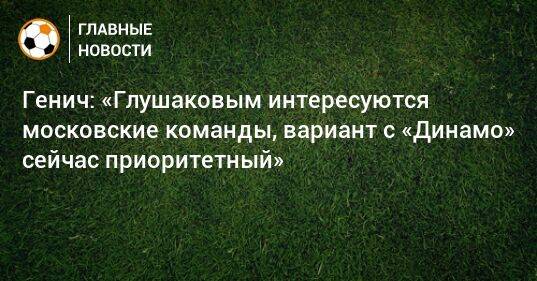 Генич: «Глушаковым интересуются московские команды, вариант с «Динамо» сейчас приоритетный»