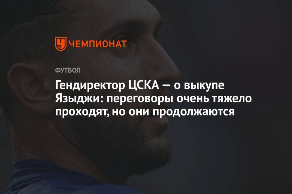 Гендиректор ЦСКА — о выкупе Языджи: переговоры очень тяжело проходят, но они продолжаются