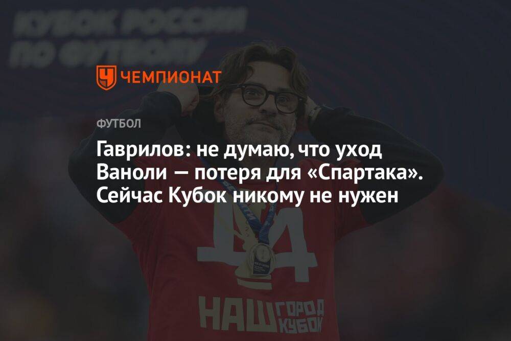 Гаврилов: не думаю, что уход Ваноли — потеря для «Спартака». Сейчас Кубок никому не нужен