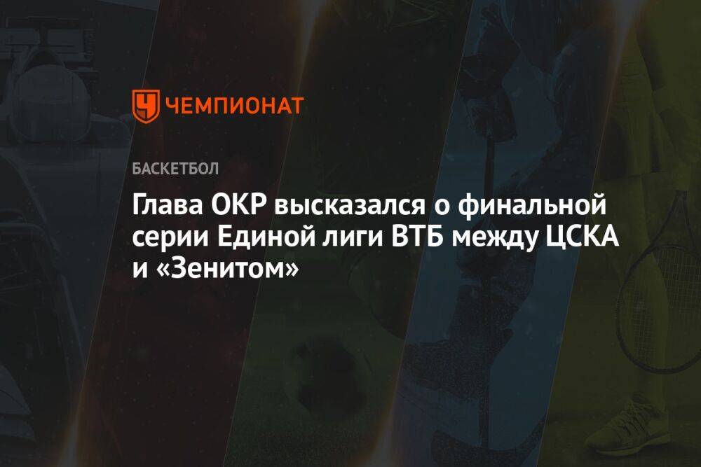 Глава ОКР высказался о финальной серии Единой лиги ВТБ между ЦСКА и «Зенитом»