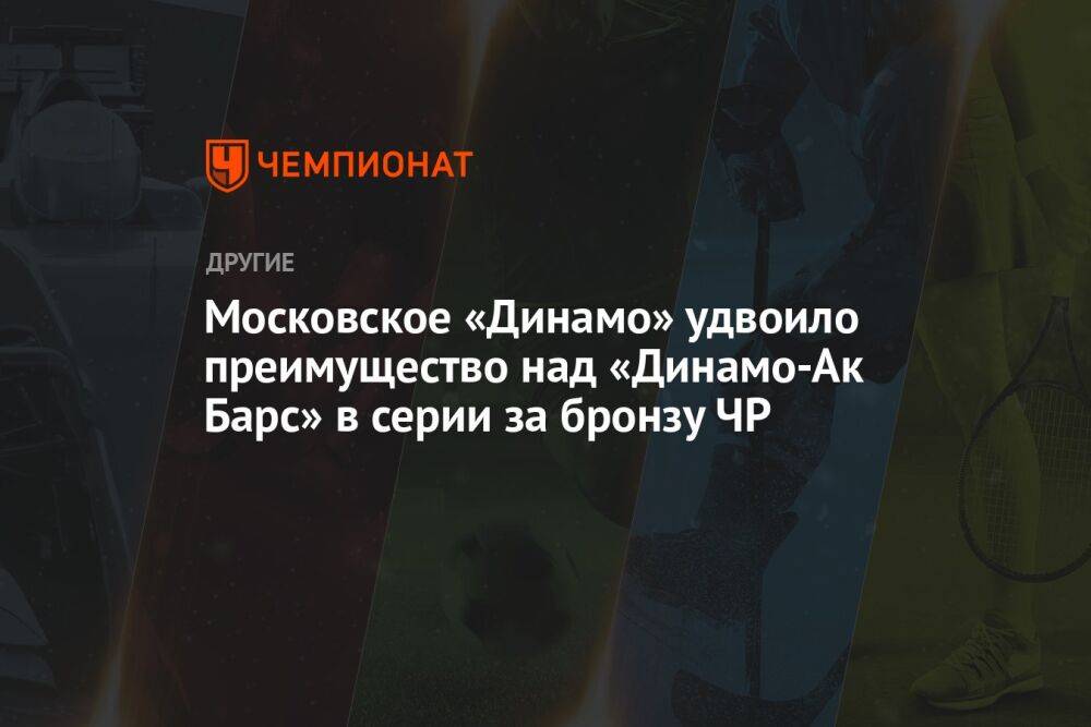 Московское «Динамо» удвоило преимущество над «Динамо-Ак Барс» в серии за бронзу ЧР