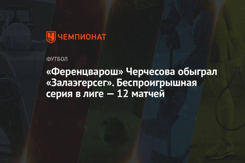 «Ференцварош» Черчесова обыграл «Залаэгерсег». Беспроигрышная серия в лиге — 12 матчей