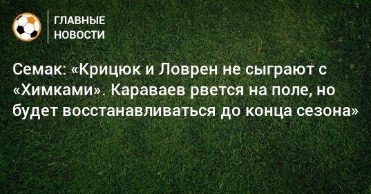 Семак: «Крицюк и Ловрен не сыграют с «Химками». Караваев рвется на поле, но будет восстанавливаться до конца сезона»