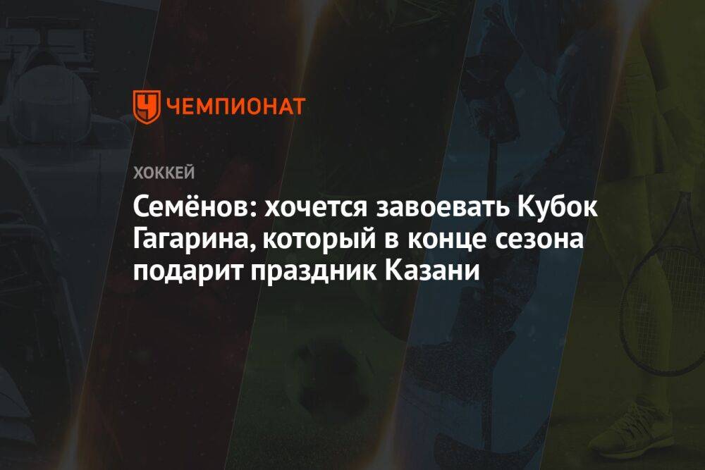 Семёнов: хочется завоевать Кубок Гагарина, который в конце сезона подарит праздник Казани