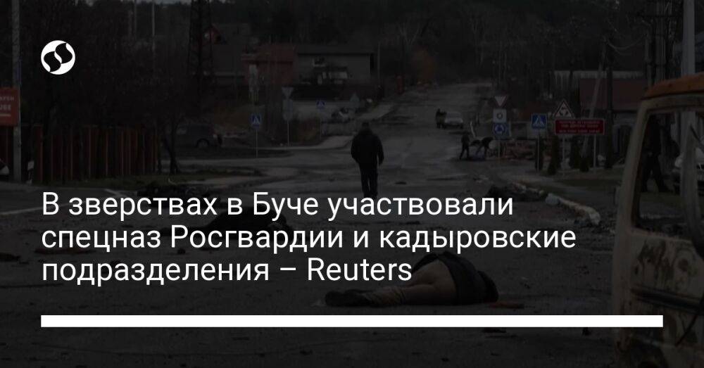 В зверствах в Буче участвовали спецназ Росгвардии и кадыровские подразделения – Reuters