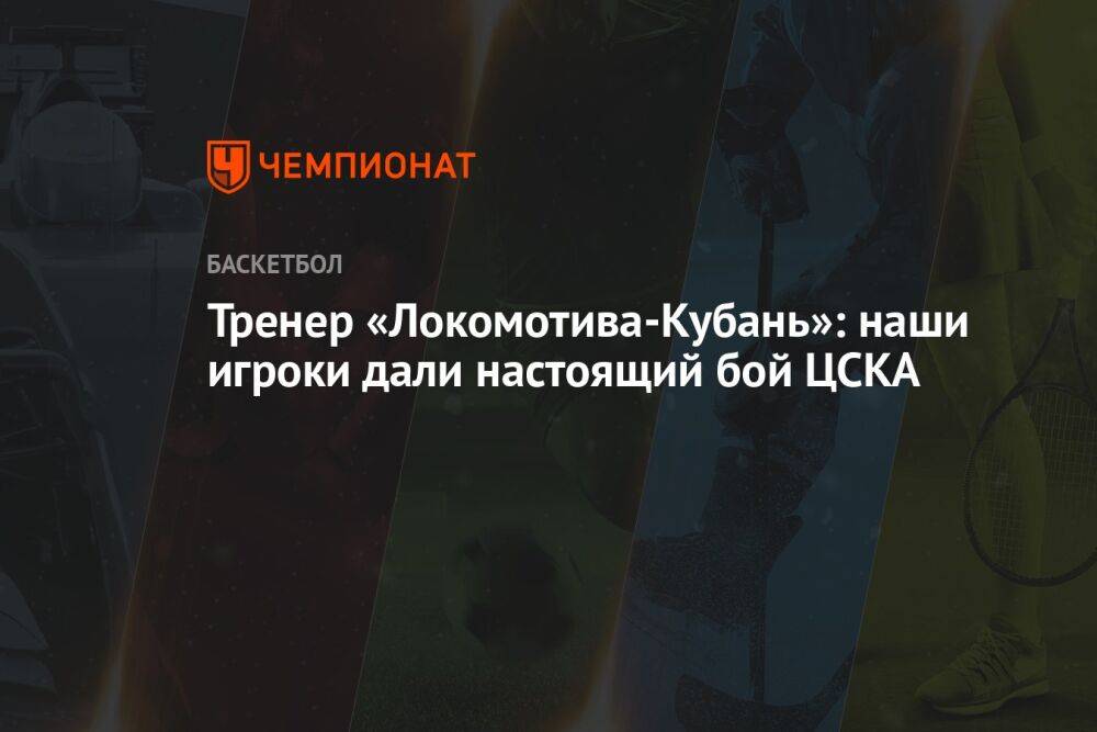 Тренер «Локомотива-Кубань»: наши игроки дали настоящий бой ЦСКА