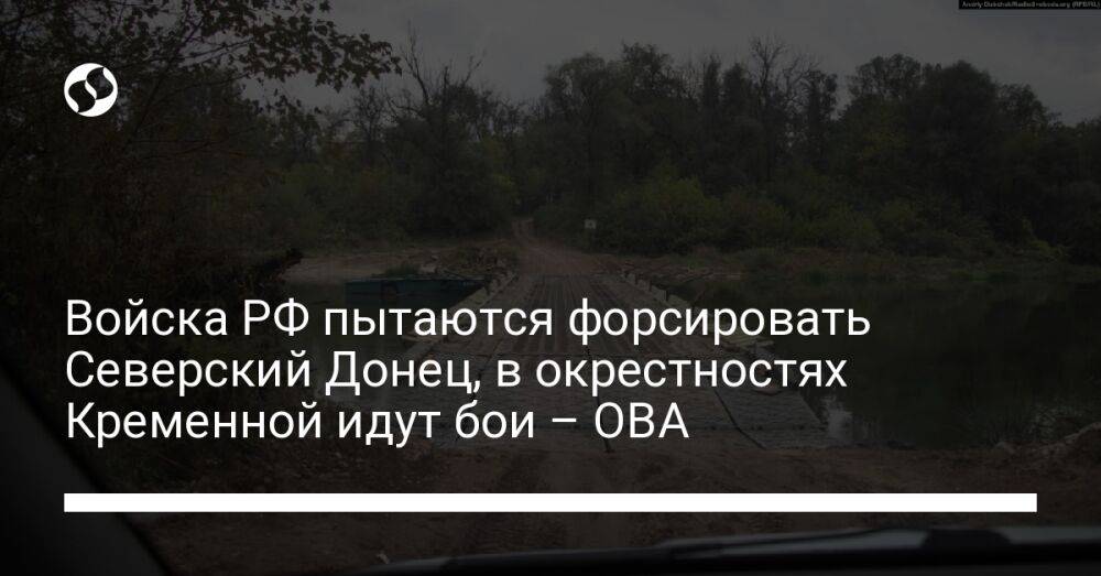 Войска РФ пытаются форсировать Северский Донец, в окрестностях Кременной идут бои – ОВА