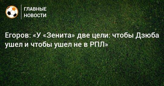 Егоров: «У «Зенита» две цели: чтобы Дзюба ушел и чтобы ушел не в РПЛ»