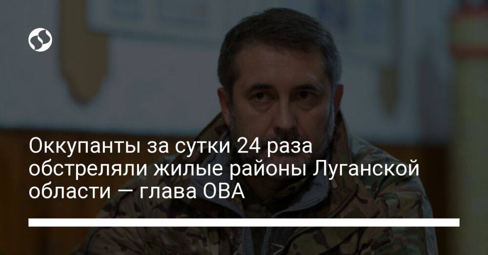 Оккупанты за сутки 24 раза обстреляли жилые районы Луганской области — глава ОВА