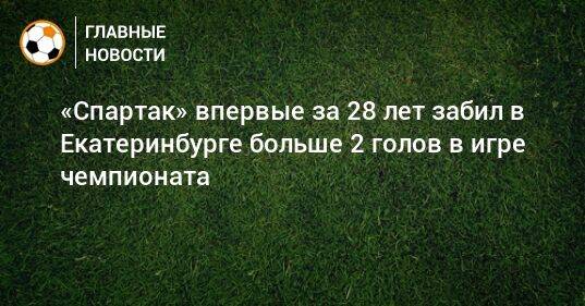 «Спартак» впервые за 28 лет забил в Екатеринбурге больше 2 голов в игре чемпионата
