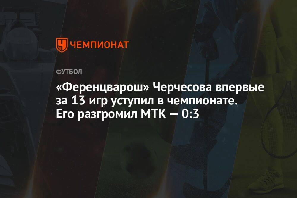 «Ференцварош» Черчесова впервые за 13 игр уступил в чемпионате. Его разгромил МТК — 0:3