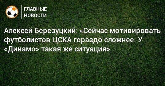 Алексей Березуцкий: «Сейчас мотивировать футболистов ЦСКА гораздо сложнее. У «Динамо» такая же ситуация»