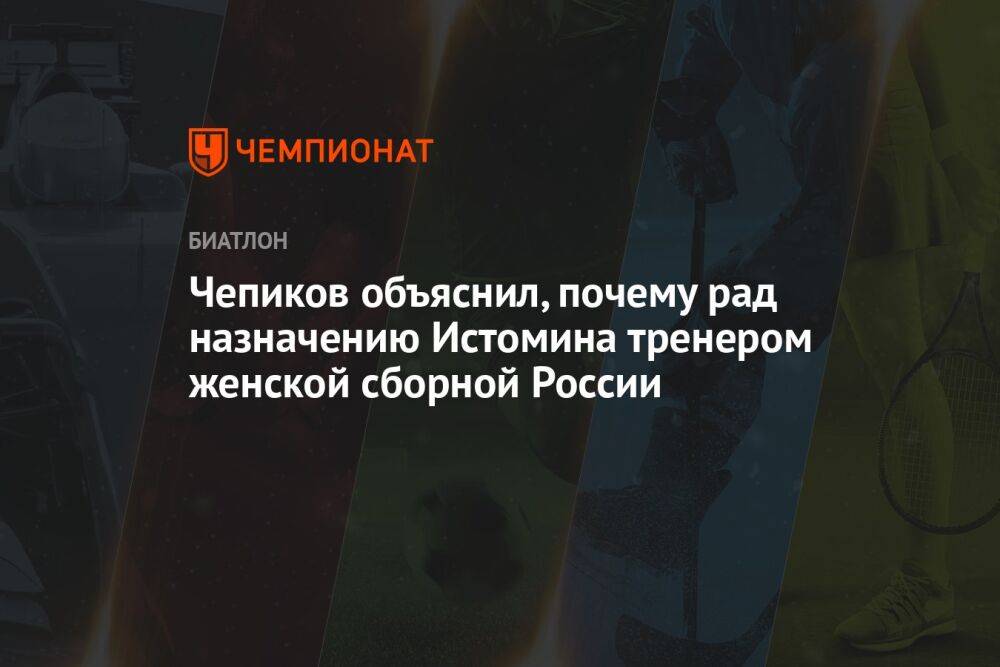 Чепиков объяснил, почему рад назначению Истомина тренером женской сборной России