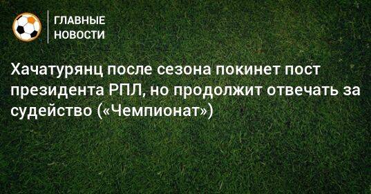 Хачатурянц после сезона покинет пост президента РПЛ, но продолжит отвечать за судейство («Чемпионат»)