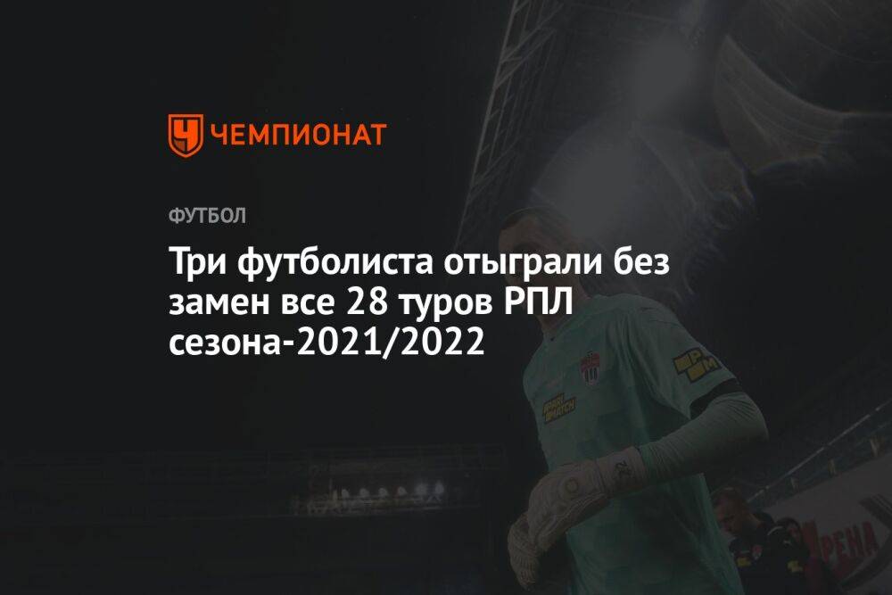Три футболиста отыграли без замен все 28 туров РПЛ сезона-2021/2022