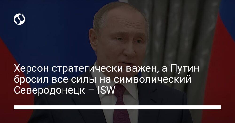 Херсон стратегически важен, а Путин бросил все силы на символический Северодонецк – ISW