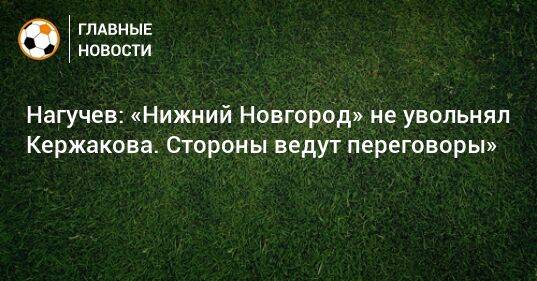Нагучев: «Нижний Новгород» не увольнял Кержакова. Стороны ведут переговоры»