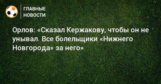 Орлов: «Сказал Кержакову, чтобы он не унывал. Все болельщики «Нижнего Новгорода» за него»