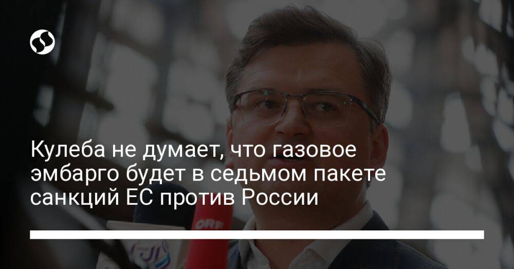 Кулеба не думает, что газовое эмбарго будет в седьмом пакете санкций ЕС против России