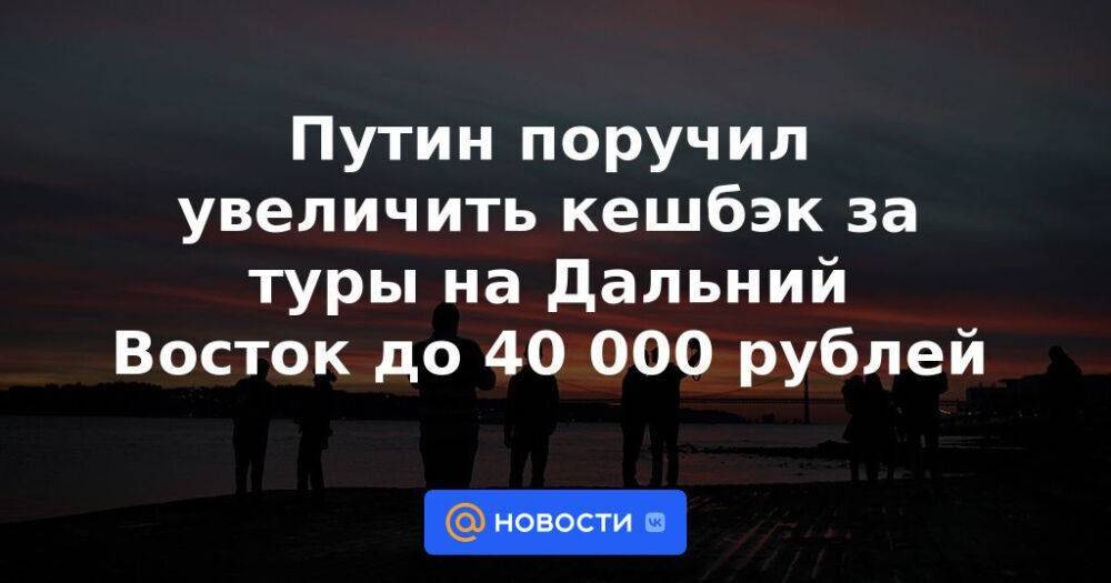Путин поручил увеличить кешбэк за туры на Дальний Восток до 40 000 рублей